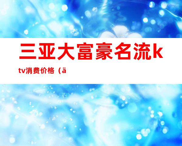 三亚大富豪名流ktv消费价格(三亚大富豪名流ktv消费价格)