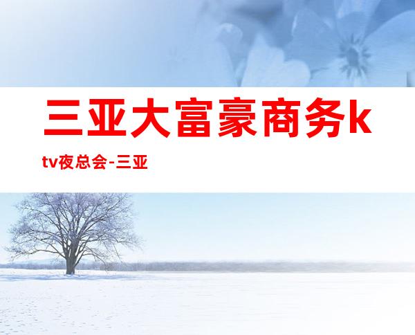 三亚大富豪商务ktv夜总会-三亚气氛超好的ktv – 三亚河西商务KTV
