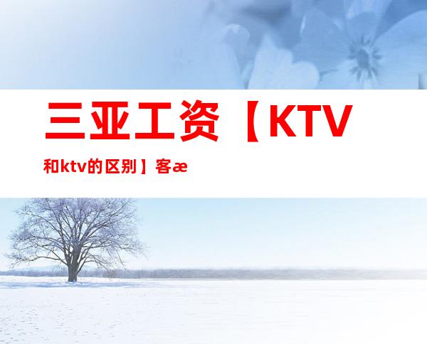 三亚工资【KTV和ktv的区别】客户多金