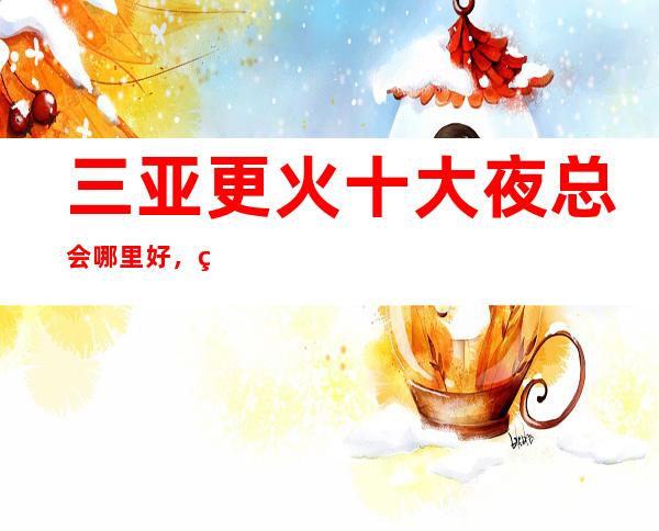 三亚更火十大夜总会哪里好，点击详细介绍