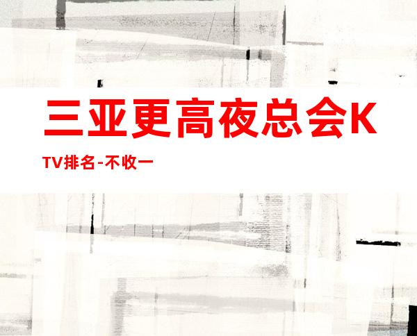 三亚更高夜总会KTV排名-不收一分稳定赚