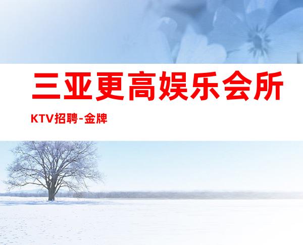 三亚更高娱乐会所KTV招聘-金牌夜总会总监在线招聘