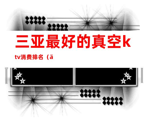 三亚最好的真空ktv消费排名(三亚最大的ktv)
