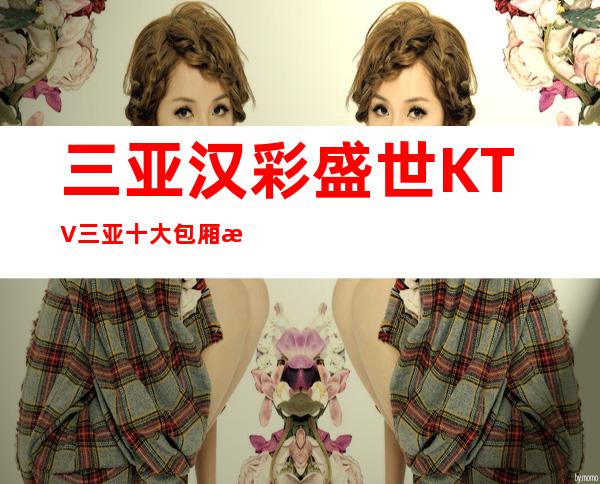 三亚汉彩盛世KTV三亚十大包厢档次消费预定的夜总会