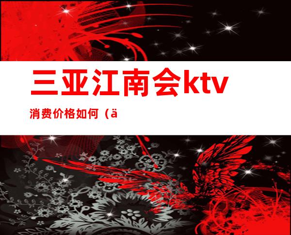 三亚江南会ktv消费价格如何(三亚ktv消费水平)