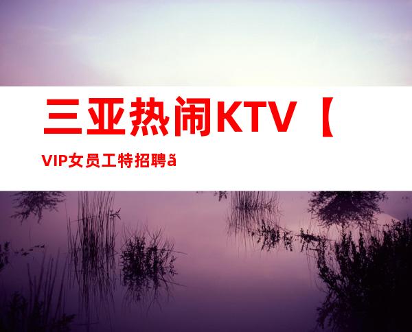 三亚热闹KTV【VIP女员工特招聘】真实靠谱10年客户