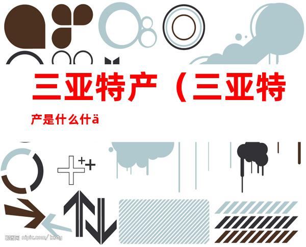 三亚特产(三亚特产是什么 什么值得带回去)