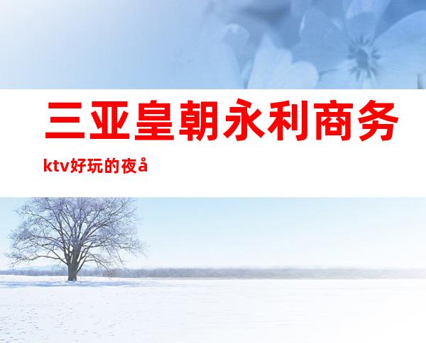 三亚皇朝永利商务ktv好玩的夜场-三亚口碑人气高的ktv – 三亚河东商务KTV