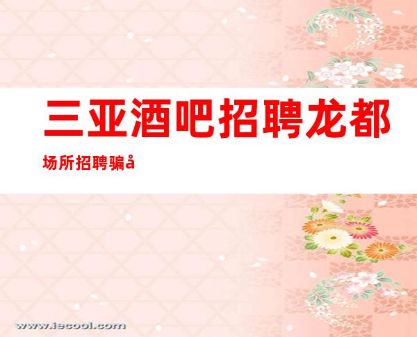 三亚酒吧招聘龙都场所招聘骗局秘密陷进少走十年弯路