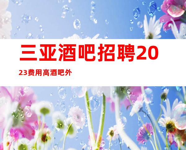 三亚酒吧招聘2023费用高酒吧外地过来开车接安全无严打