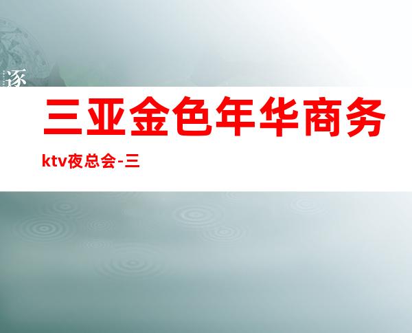 三亚金色年华商务ktv夜总会-三亚口碑人气高的ktv – 三亚凤凰商务KTV