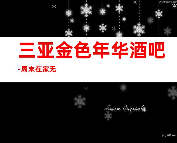 三亚金色年华酒吧-周末在家无聊那就叫上你的恶小伙伴来这里嗨皮吧