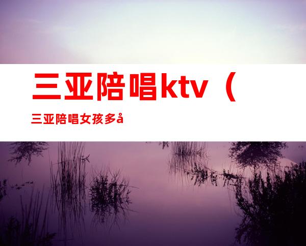 三亚陪唱ktv（三亚陪唱女孩多少钱）