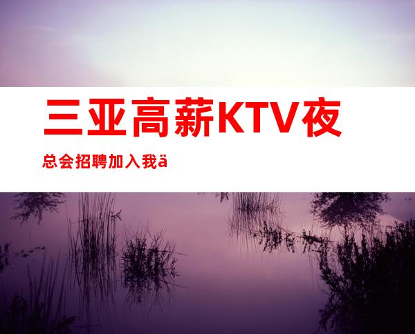 三亚高薪KTV夜总会招聘加入我们真实靠谱10年客户