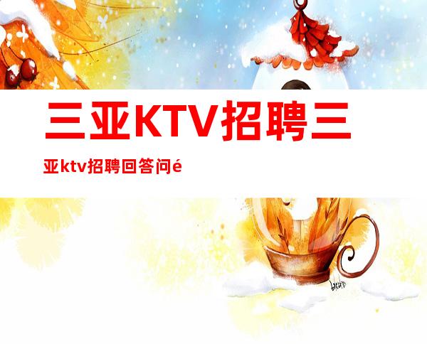三亚KTV招聘三亚ktv招聘回答问题有什么技巧报销路费