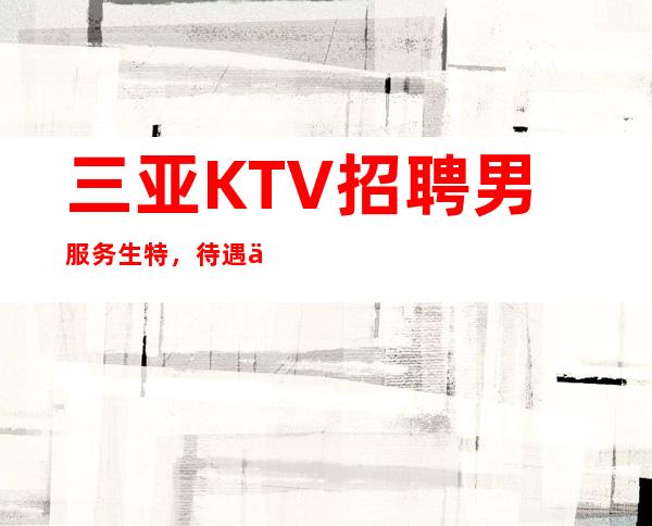 三亚KTV招聘男服务生特，待遇从优，工作当中无任务