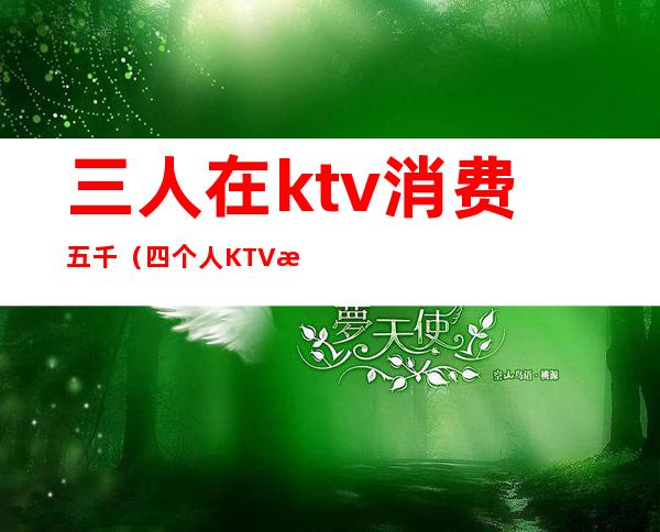 三人在ktv消费五千(四个人KTV消费6000)