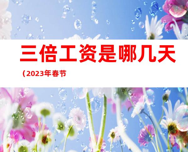 三倍工资是哪几天(2023年春节三倍工资是哪几天)