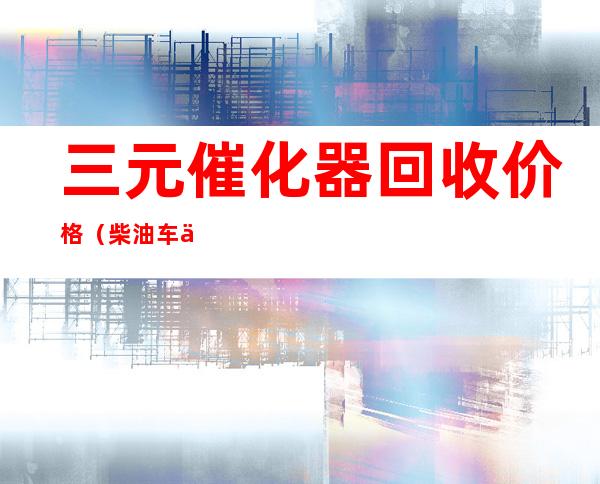 三元催化器回收价格(柴油车三元催化器回收价格)