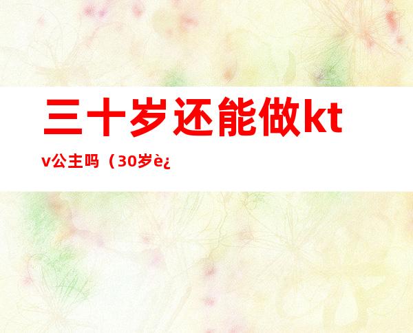 三十岁还能做ktv公主吗(30岁还可以去KTV陪酒吗)