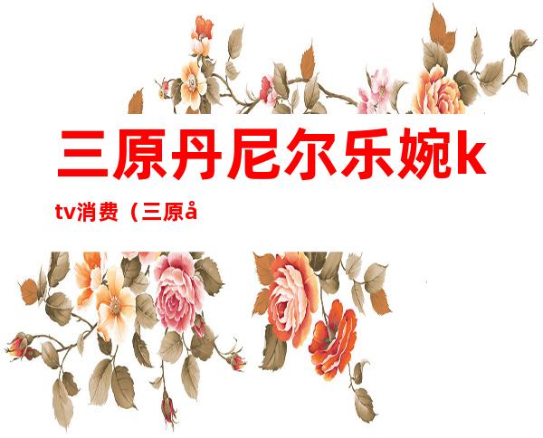 三原丹尼尔乐婉ktv消费(三原县丹尼尔陪唱谁好)