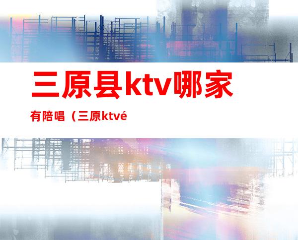 三原县ktv哪家有陪唱(三原ktv陪唱价格)