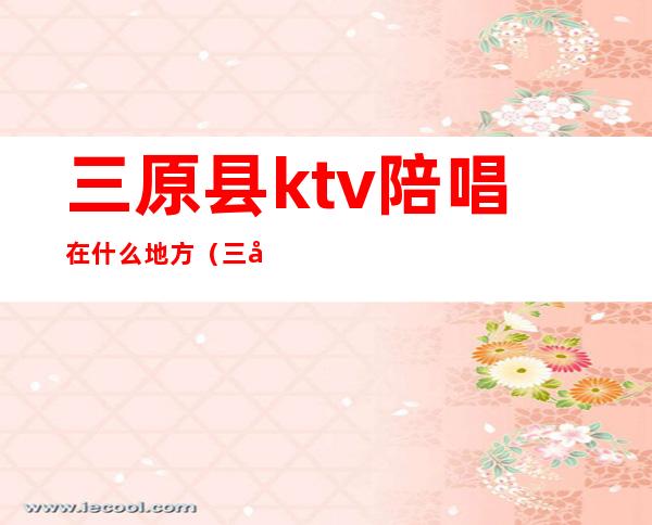 三原县ktv陪唱在什么地方（三原ktv陪唱价格）