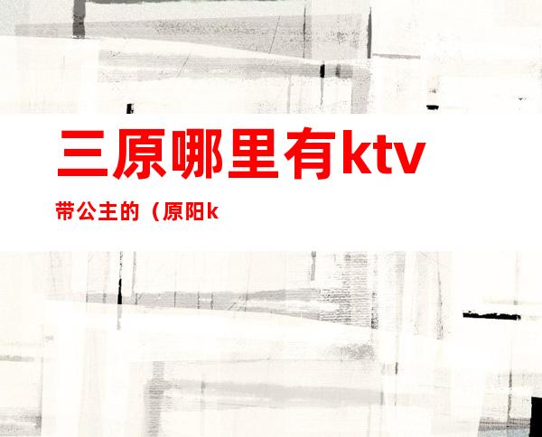 三原哪里有ktv带公主的（原阳ktv有没有公主）