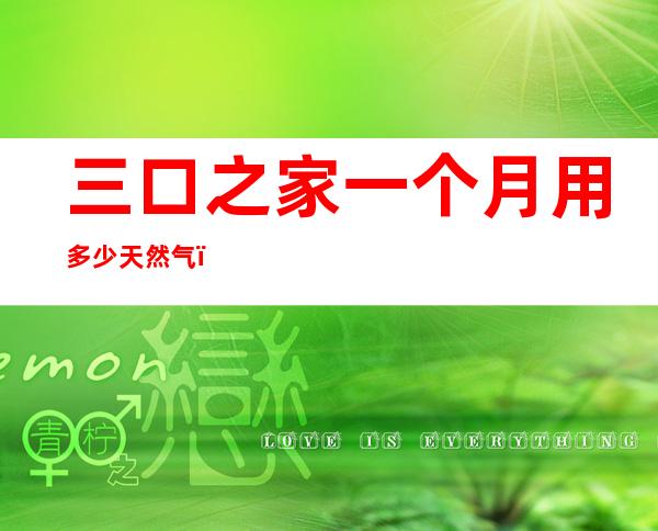 三口之家一个月用多少天然气(三口之家一个月用多少天然气费用)