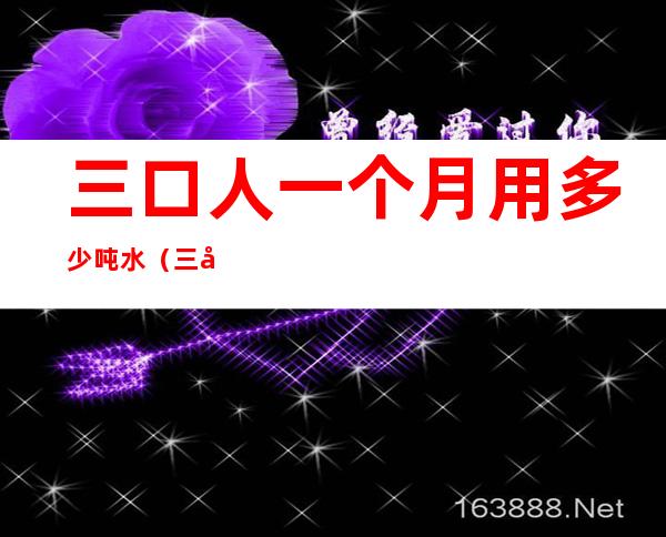 三口人一个月用多少吨水(三口人一个月用多少吨水多少钱)