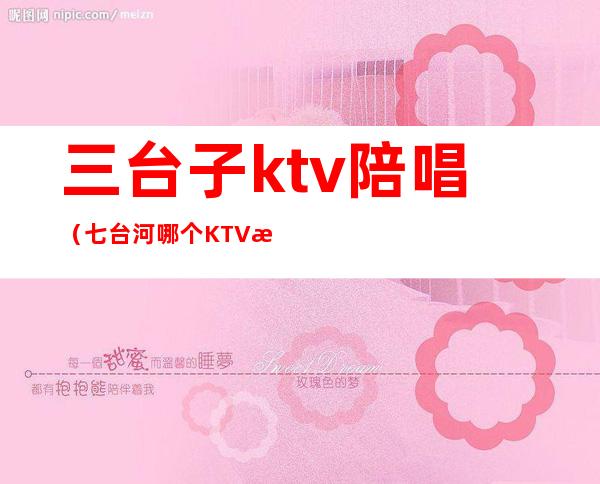 三台子ktv陪唱(七台河哪个KTV有陪唱)