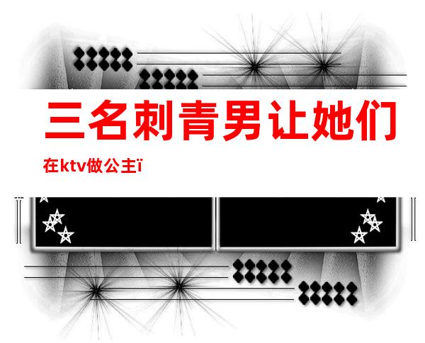三名刺青男让她们在ktv做公主（）