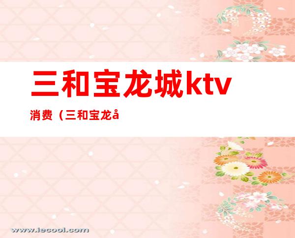 三和宝龙城ktv消费(三和宝龙城ktv消费高吗)