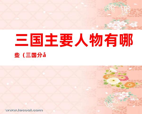 三国主要人物有哪些(三国分别有哪些人物)