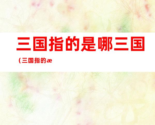 三国指的是哪三国(三国指的是哪三国赤壁之战中的三国)