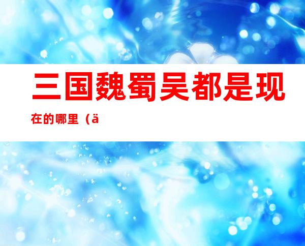 三国魏蜀吴都是现在的哪里(三国魏蜀吴都是现在的哪里呢)