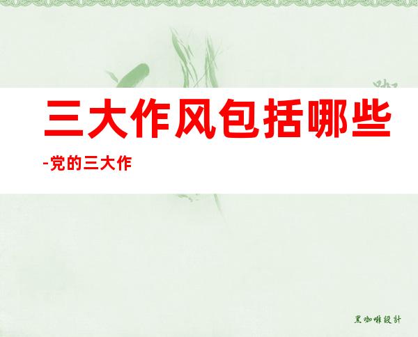 三大作风包括哪些-党的三大作风是指什么