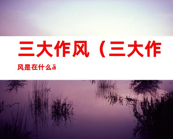 三大作风(三大作风是在什么一文中)