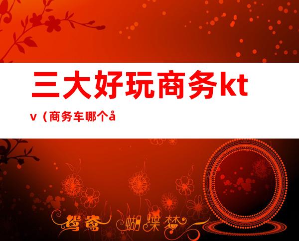 三大好玩商务ktv(商务车哪个好)