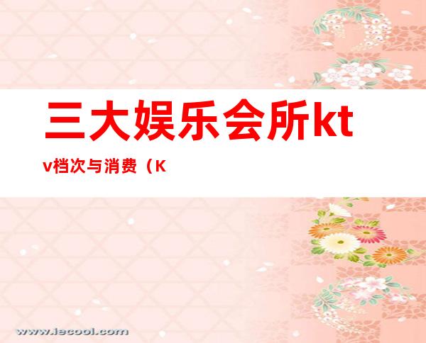 三大娱乐会所ktv档次与消费(KTV会所消费)