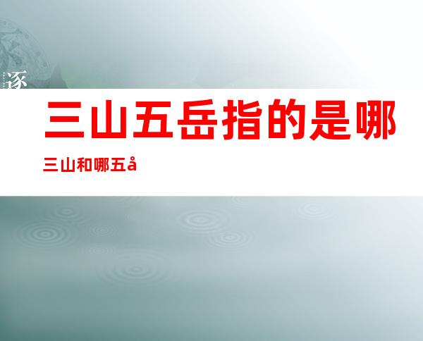 三山五岳指的是哪三山和哪五岳(三山五岳三山指哪三山五岳指哪五岳)