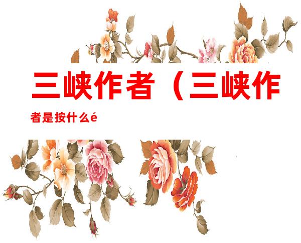 三峡作者(三峡作者是按什么顺序写三峡景物的)