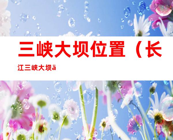 三峡大坝位置(长江三峡大坝位置)
