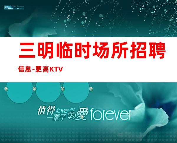 三明临时场所招聘信息-更高KTV招聘夜总会想赚钱必看