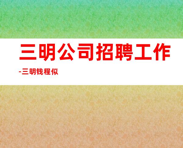三明公司招聘工作-三明钱程似锦的起点