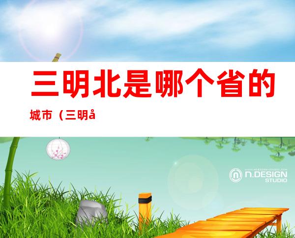 三明北是哪个省的城市(三明北属于哪个省)
