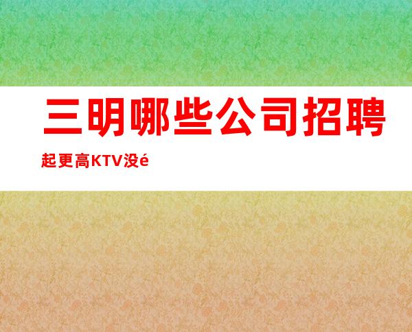 三明哪些公司招聘起更高KTV没钱我们都啥也不是