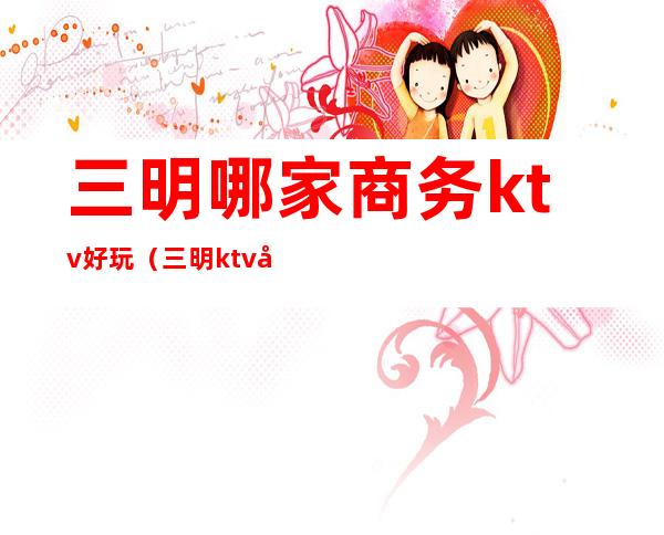 三明哪家商务ktv好玩(三明ktv娱乐会所)