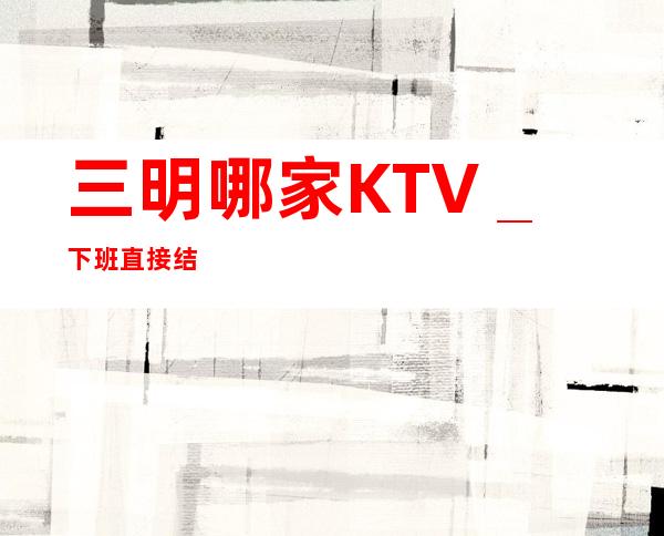 三明哪家KTV_下班直接结