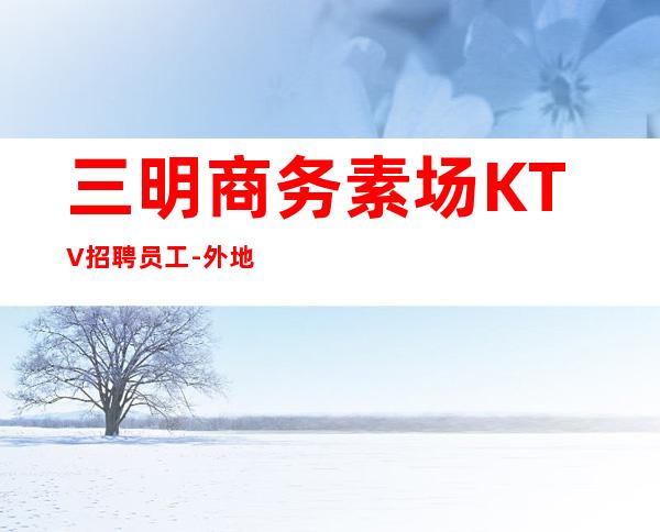 三明商务素场KTV招聘员工-外地过来车接包住宿